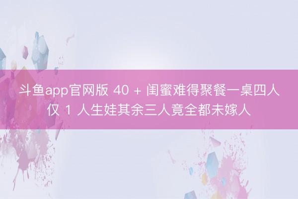 斗鱼app官网版 40 + 闺蜜难得聚餐一桌四人仅 1 人生娃其余三人竟全都未嫁人