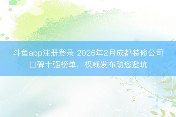 斗鱼app注册登录 2026年2月成都装修公司口碑十强榜单，权威发布助您避坑