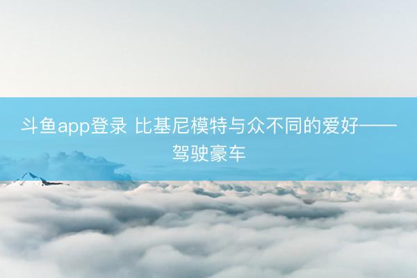 斗鱼app登录 比基尼模特与众不同的爱好——驾驶豪车