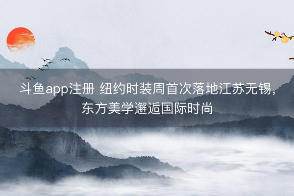 斗鱼app注册 纽约时装周首次落地江苏无锡，东方美学邂逅国际时尚