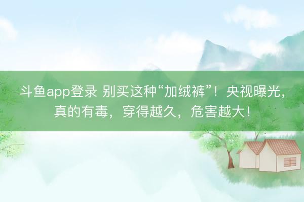 斗鱼app登录 别买这种“加绒裤”！央视曝光，真的有毒，穿得越久，危害越大！