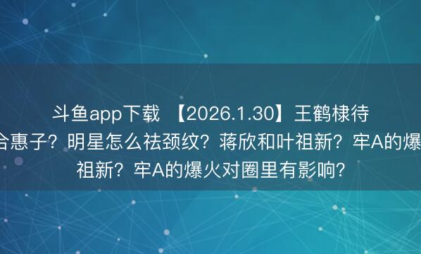 斗鱼app下载 【2026.1.30】王鹤棣待爆帝？任宥纶郑合惠子？明星怎么祛颈纹？蒋欣和叶祖新？牢A的爆火对圈里有影响？
