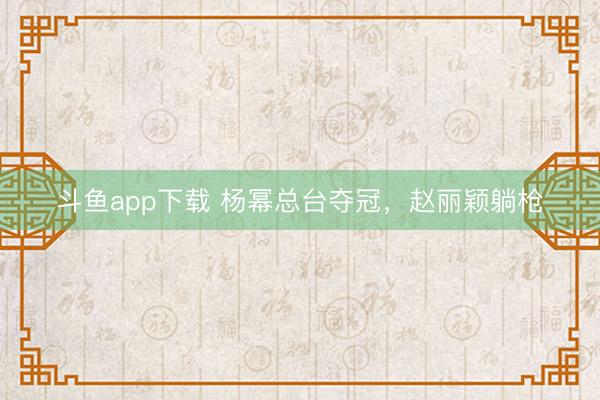 斗鱼app下载 杨幂总台夺冠，赵丽颖躺枪
