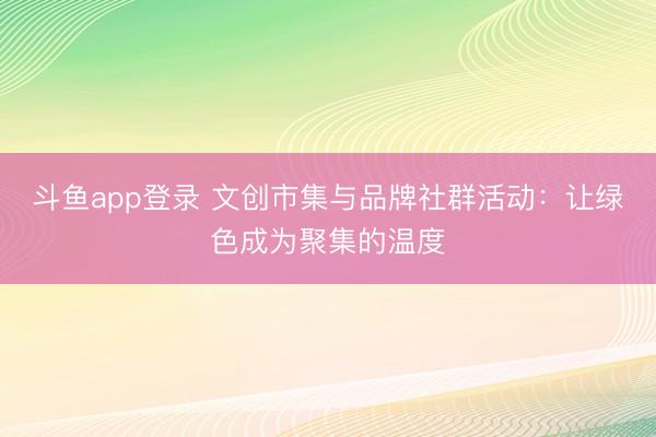 斗鱼app登录 文创市集与品牌社群活动：让绿色成为聚集的温度