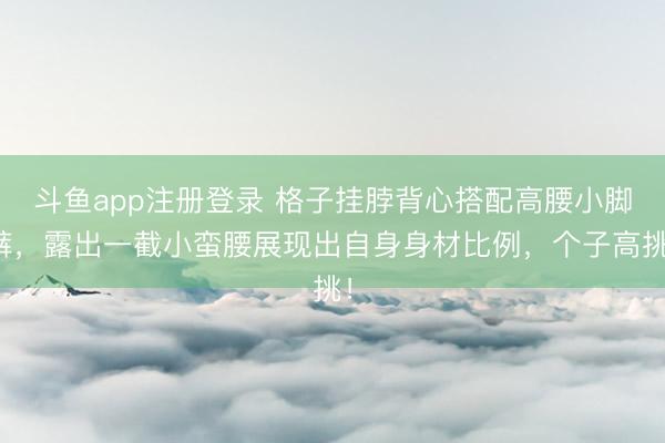 斗鱼app注册登录 格子挂脖背心搭配高腰小脚裤，露出一截小蛮腰展现出自身身材比例，个子高挑！