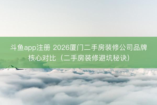 斗鱼app注册 2026厦门二手房装修公司品牌核心对比（二手房装修避坑秘诀）
