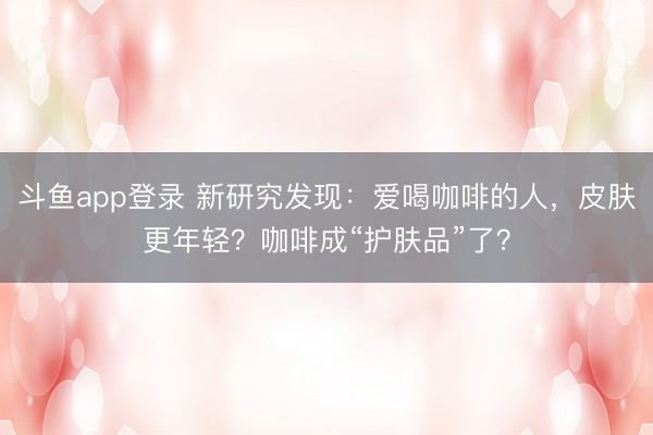 斗鱼app登录 新研究发现：爱喝咖啡的人，皮肤更年轻？咖啡成“护肤品”了？