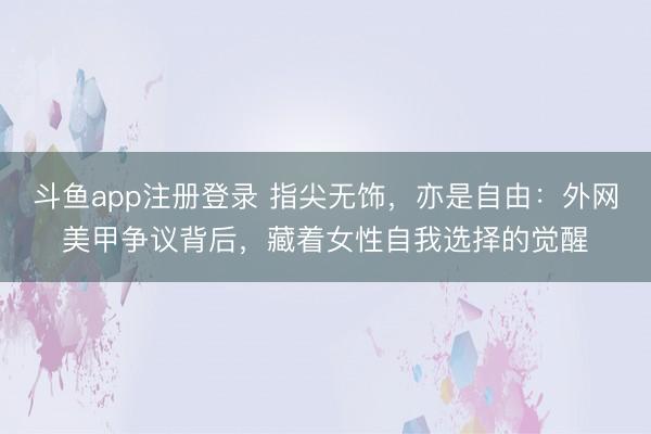 斗鱼app注册登录 指尖无饰，亦是自由：外网美甲争议背后，藏着女性自我选择的觉醒
