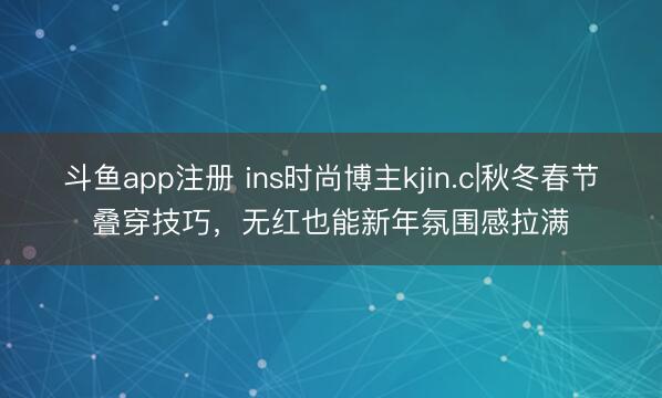 斗鱼app注册 ins时尚博主kjin.c|秋冬春节叠穿技巧，无红也能新年氛围感拉满