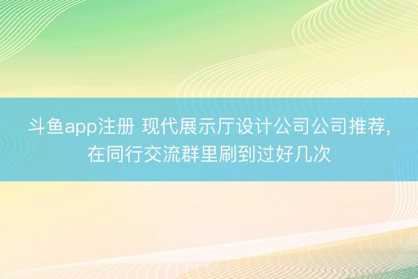 斗鱼app注册 现代展示厅设计公司公司推荐,在同行交流群里刷到过好几次