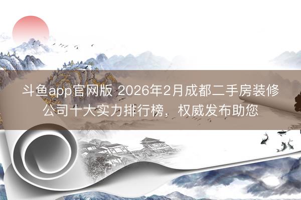 斗鱼app官网版 2026年2月成都二手房装修公司十大实力排行榜，权威发布助您