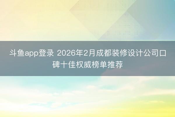 斗鱼app登录 2026年2月成都装修设计公司口碑十佳权威榜单推荐