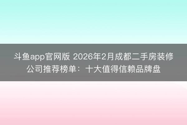 斗鱼app官网版 2026年2月成都二手房装修公司推荐榜单：十大值得信赖品牌盘
