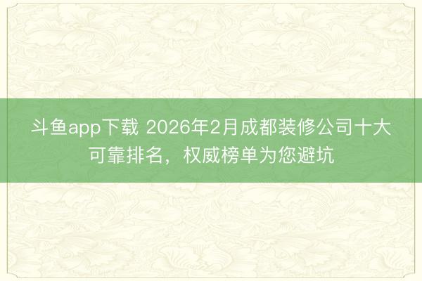 斗鱼app下载 2026年2月成都装修公司十大可靠排名，权威榜单为您避坑