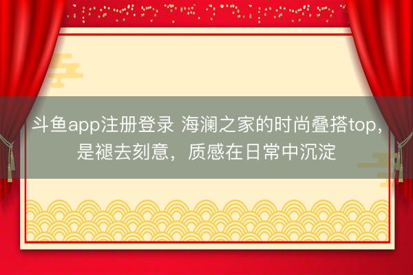 斗鱼app注册登录 海澜之家的时尚叠搭top，是褪去刻意，质感在日常中沉淀