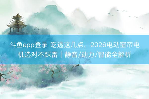 斗鱼app登录 吃透这几点，2026电动窗帘电机选对不踩雷｜静音/动力/智能全解析