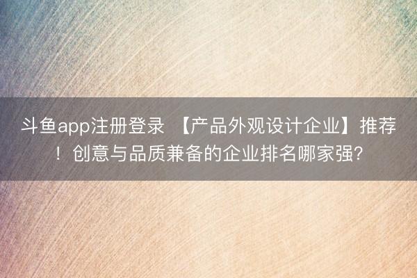 斗鱼app注册登录 【产品外观设计企业】推荐！创意与品质兼备的企业排名哪家强？