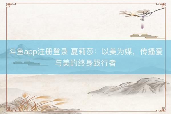 斗鱼app注册登录 夏莉莎：以美为媒，传播爱与美的终身践行者
