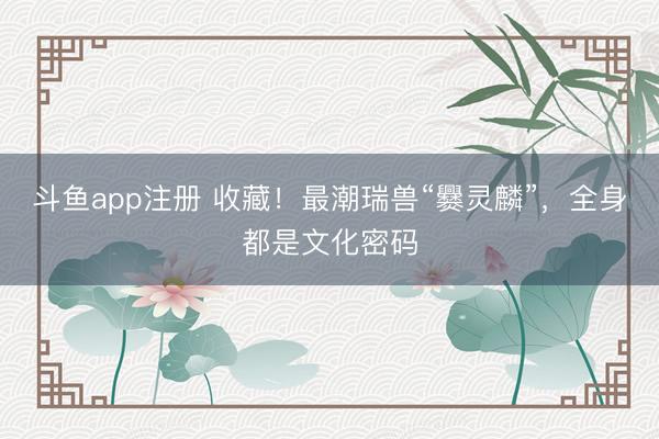 斗鱼app注册 收藏！最潮瑞兽“爨灵麟”，全身都是文化密码