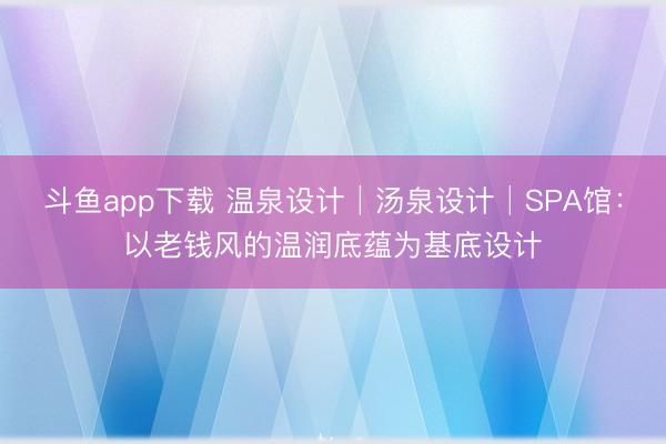 斗鱼app下载 温泉设计│汤泉设计│SPA馆：以老钱风的温润底蕴为基底设计