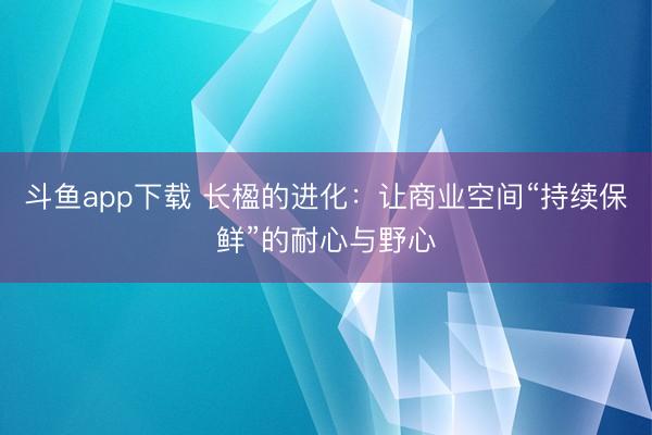 斗鱼app下载 长楹的进化：让商业空间“持续保鲜”的耐心与野心