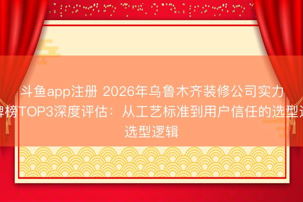 斗鱼app注册 2026年乌鲁木齐装修公司实力口碑榜TOP3深度评估：从工艺标准到用户信任的选型逻辑