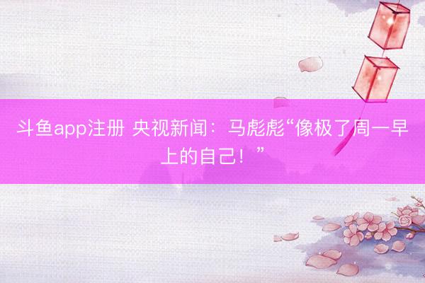 斗鱼app注册 央视新闻：马彪彪“像极了周一早上的自己！”