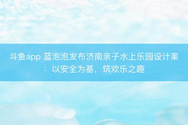 斗鱼app 蓝泡泡发布济南亲子水上乐园设计案：以安全为基，筑欢乐之趣
