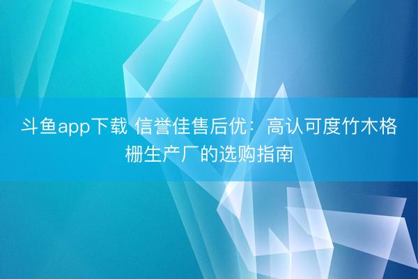 斗鱼app下载 信誉佳售后优：高认可度竹木格栅生产厂的选购指南