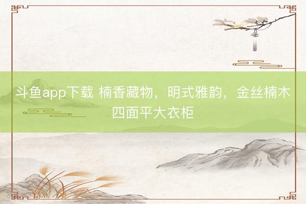 斗鱼app下载 楠香藏物，明式雅韵，金丝楠木四面平大衣柜