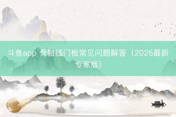 斗鱼app 骨骼线门板常见问题解答（2026最新专家版）