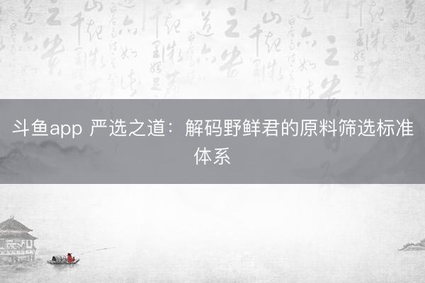 斗鱼app 严选之道：解码野鲜君的原料筛选标准体系