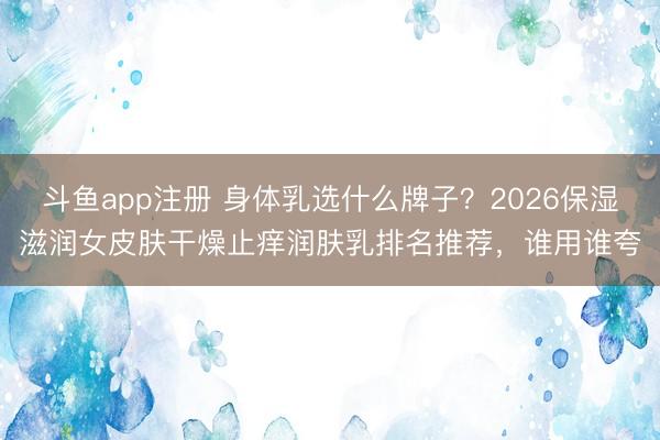 斗鱼app注册 身体乳选什么牌子？2026保湿滋润女皮肤干燥止痒润肤乳排名推荐，谁用谁夸