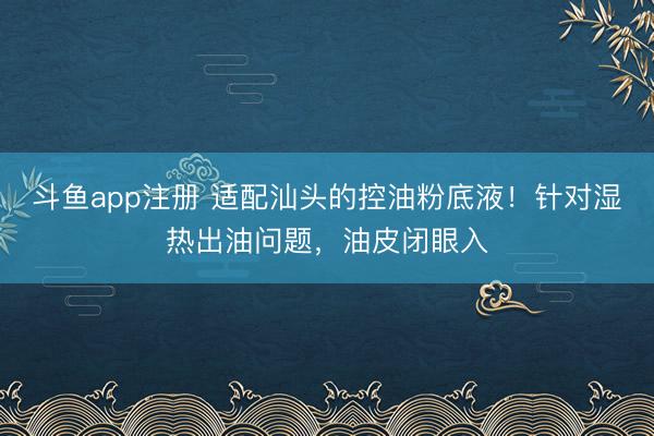 斗鱼app注册 适配汕头的控油粉底液！针对湿热出油问题，油皮闭眼入