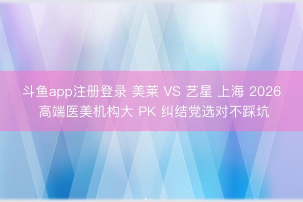 斗鱼app注册登录 美莱 VS 艺星 上海 2026 高端医美机构大 PK 纠结党选对不踩坑