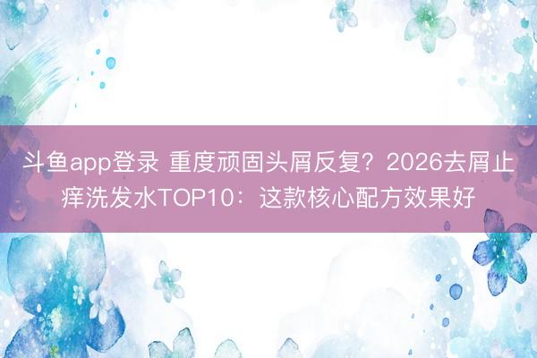 斗鱼app登录 重度顽固头屑反复？2026去屑止痒洗发水TOP10：这款核心配方效果好