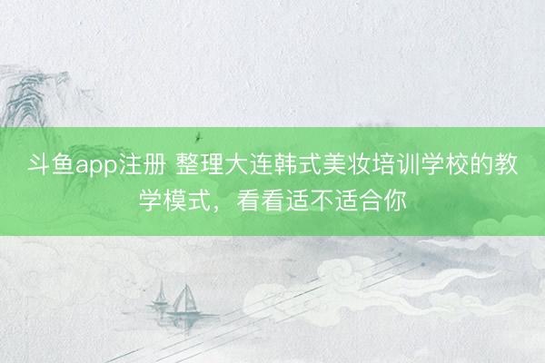 斗鱼app注册 整理大连韩式美妆培训学校的教学模式，看看适不适合你