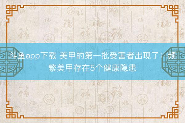 斗鱼app下载 美甲的第一批受害者出现了：频繁美甲存在5个健康隐患