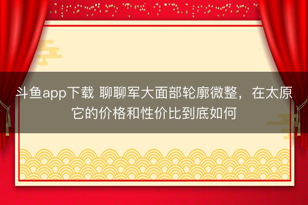 斗鱼app下载 聊聊军大面部轮廓微整，在太原它的价格和性价比到底如何