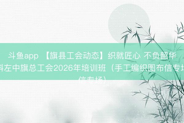 斗鱼app 【旗县工会动态】织就匠心 不负韶华 科左中旗总工会2026年培训班（手工编织图布信专场）