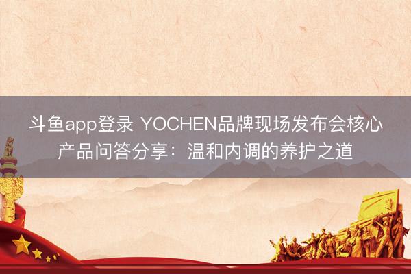斗鱼app登录 YOCHEN品牌现场发布会核心产品问答分享：温和内调的养护之道