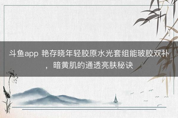 斗鱼app 艳存晓年轻胶原水光套组能玻胶双补，暗黄肌的通透亮肤秘诀