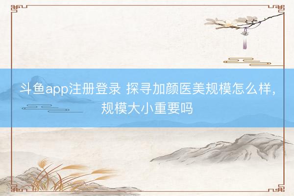 斗鱼app注册登录 探寻加颜医美规模怎么样，规模大小重要吗