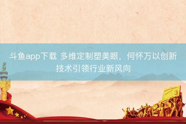 斗鱼app下载 多维定制塑美眼，何怀万以创新技术引领行业新风向