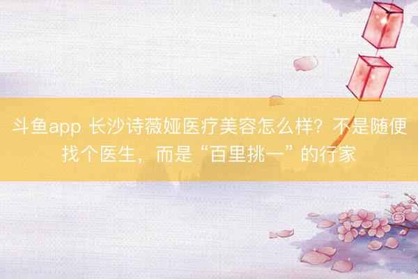 斗鱼app 长沙诗薇娅医疗美容怎么样？不是随便找个医生，而是 “百里挑一” 的行家