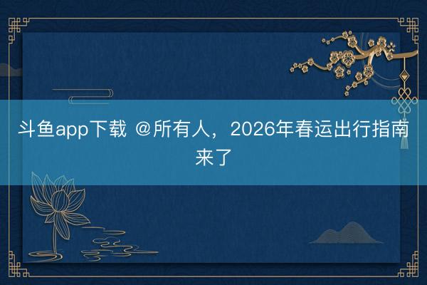 斗鱼app下载 ＠所有人，2026年春运出行指南来了