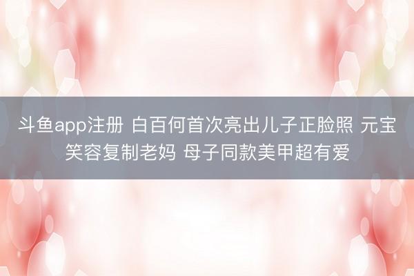 斗鱼app注册 白百何首次亮出儿子正脸照 元宝笑容复制老妈 母子同款美甲超有爱