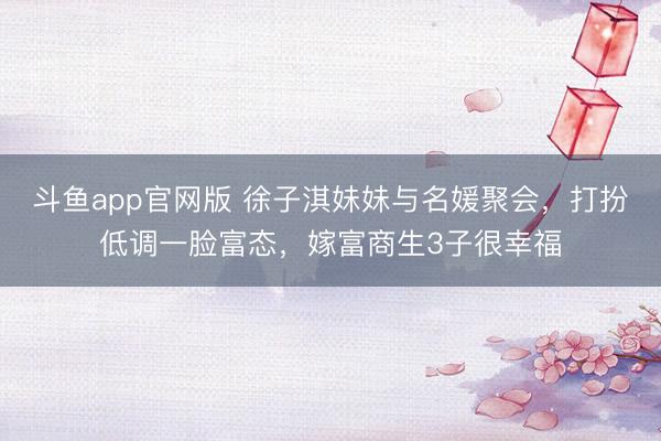 斗鱼app官网版 徐子淇妹妹与名媛聚会，打扮低调一脸富态，嫁富商生3子很幸福