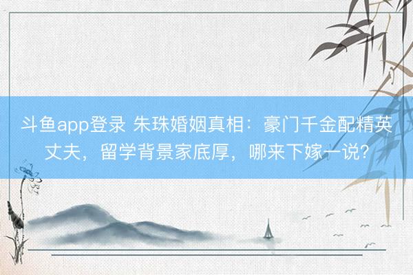 斗鱼app登录 朱珠婚姻真相：豪门千金配精英丈夫，留学背景家底厚，哪来下嫁一说？