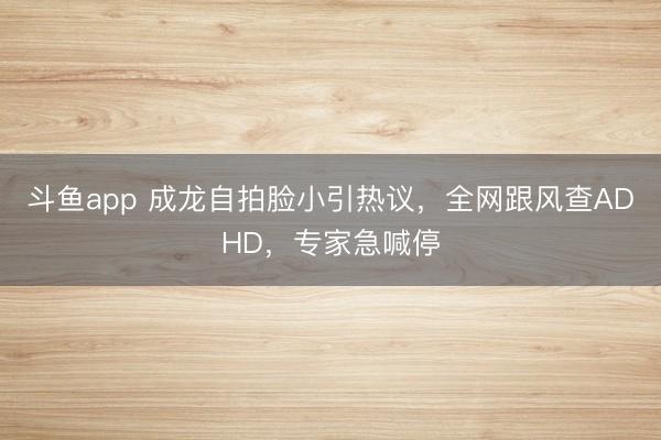 斗鱼app 成龙自拍脸小引热议，全网跟风查ADHD，专家急喊停